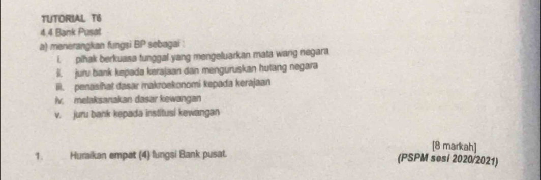 TUTORIAL T6 
4.4 Bank Pusal 
a) menerangkan fungsi BP sebagai 
i. pihak berkuasa tunggal yang mengeluarkan mata wang negara 
ii. juru bank kepada kerajaan dan menguruskan hutang negara 
ili. penasihat dasar makroekonomi kepada kerajaan 
iv. melaksanakan dasar kewangan 
v. juru bank kepada institusi kewangan 
[8 markah] 
1. Huraikan empat (4) fungsi Bank pusat. 
(PSPM sesi 2020/2021)