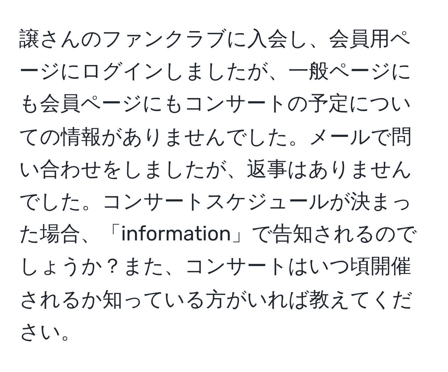 譲さんのファンクラブに入会し、会員用ページにログインしましたが、一般ページにも会員ページにもコンサートの予定についての情報がありませんでした。メールで問い合わせをしましたが、返事はありませんでした。コンサートスケジュールが決まった場合、「information」で告知されるのでしょうか？また、コンサートはいつ頃開催されるか知っている方がいれば教えてください。