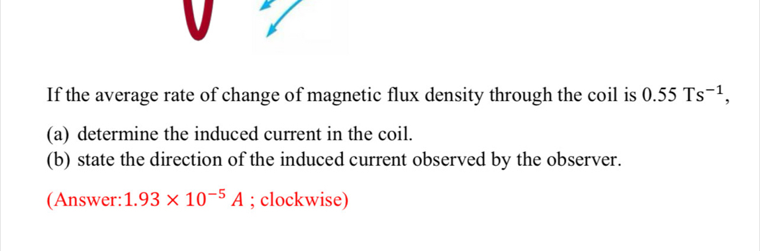 If the average rate of change of magnetic flux density through the coil is 0.55Ts^(-1), 
(a) determine the induced current in the coil. 
(b) state the direction of the induced current observed by the observer. 
(Answer: 1.93* 10^(-5)A; clockwise)