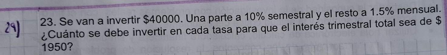 Se van a invertir $40000. Una parte a 10% semestral y el resto a 1.5% mensual. 
¿Cuánto se debe invertir en cada tasa para que el interés trimestral total sea de $
1950?