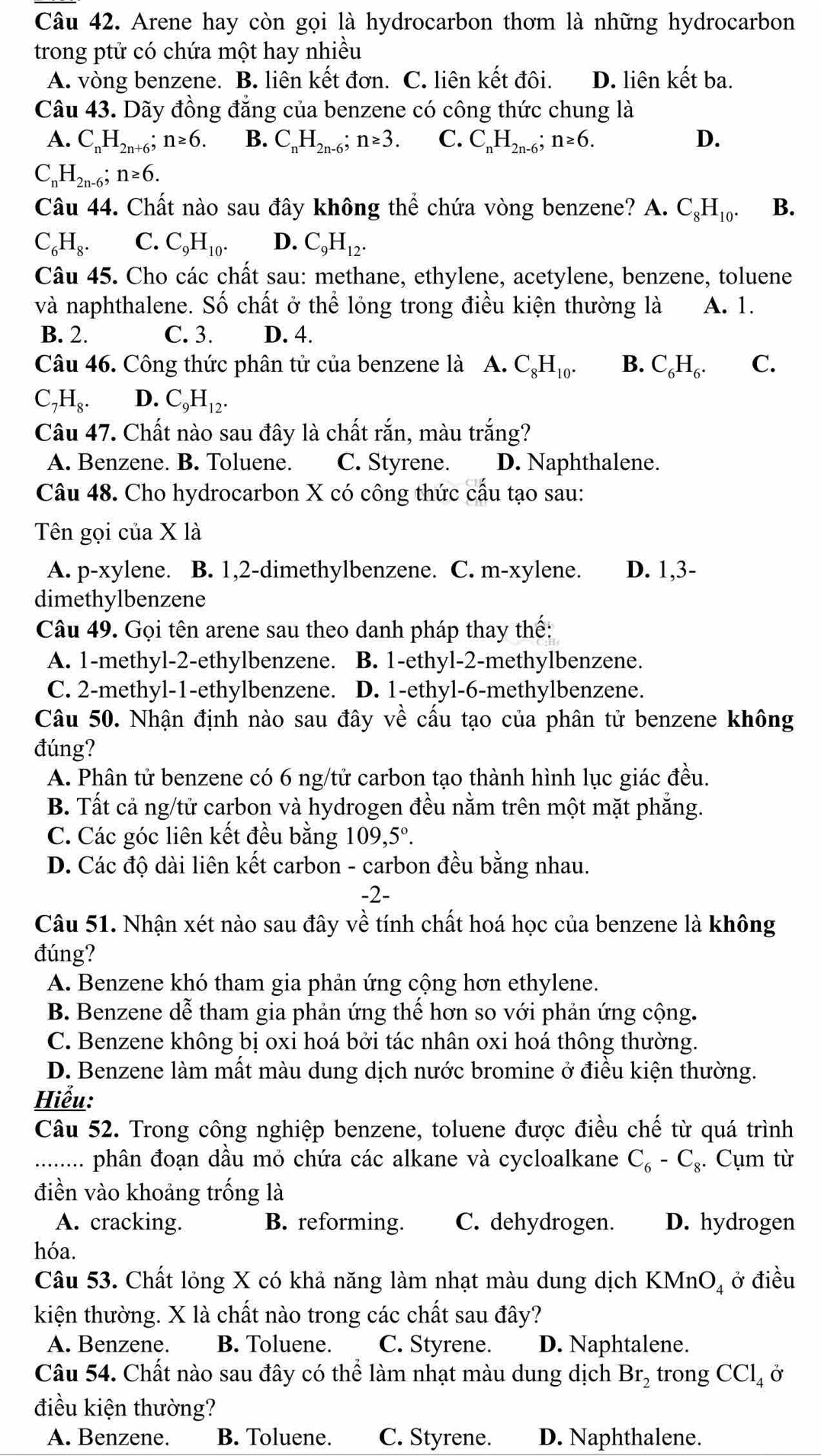 Arene hay còn gọi là hydrocarbon thơm là những hydrocarbon
trong ptử có chứa một hay nhiều
A. vòng benzene. B. liên kết đơn. C. liên kết đôi. D. liên kết ba.
Câu 43. Dãy đồng đẳng của benzene có công thức chung là
A. C_nH_2n+6; n≥ 6. B. C_nH_2n-6;n≥ 3. C. C_nH_2n-6;n≥ 6. D.
C_nH_2n-6;n≥ 6.
Câu 44. Chất nào sau đây không thể chứa vòng benzene? A. C_8H_10. B.
C_6H_8. C. C_9H_10. D. C_9H_12.
Câu 45. Cho các chất sau: methane, ethylene, acetylene, benzene, toluene
và naphthalene. Số chất ở thể lỏng trong điều kiện thường là A. 1.
B. 2. C. 3. D. 4.
Câu 46. Công thức phân tử của benzene là A. C_8H_10. B. C_6H_6. C.
C_7H_8. D. C_9H_12.
Câu 47. Chất nào sau đây là chất rắn, màu trắng?
A. Benzene. B. Toluene. C. Styrene. D. Naphthalene.
Câu 48. Cho hydrocarbon X có công thức cầu tạo sau:
Tên gọi của X là
A. p-xylene. B. 1,2-dimethylbenzene. C. m-xylene. D. 1,3-
dimethylbenzene
Câu 49. Gọi tên arene sau theo danh pháp thay thế:
A. 1-methyl-2-ethylbenzene. B. 1-ethyl-2-methylbenzene.
C. 2-methyl-1-ethylbenzene. D. 1-ethyl-6-methylbenzene.
Câu 50. Nhận định nào sau đây về cấu tạo của phân tử benzene không
đúng?
A. Phân tử benzene có 6 ng/tử carbon tạo thành hình lục giác đều.
B. Tất cả ng/tử carbon và hydrogen đều nằm trên một mặt phăng.
C. Các góc liên kết đều bằng 109,5°.
D. Các độ dài liên kết carbon - carbon đều bằng nhau.
-2-
Câu 51. Nhận xét nào sau đây về tính chất hoá học của benzene là không
đúng?
A. Benzene khó tham gia phản ứng cộng hơn ethylene.
B. Benzene dễ tham gia phản ứng thể hơn so với phản ứng cộng.
C. Benzene không bị oxi hoá bởi tác nhân oxi hoá thông thường.
D. Benzene làm mất màu dung dịch nước bromine ở điều kiện thường.
Hiểu:
Câu 52. Trong công nghiệp benzene, toluene được điều chế từ quá trình
_phân đoạn dầu mỏ chứa các alkane và cycloalkane C_6-C_8. Cụm từ
điền vào khoảng trống là
A. cracking. B. reforming. C. dehydrogen. D. hydrogen
hóa.
Câu 53. Chất lỏng X có khả năng làm nhạt màu dung dịch I KMnO_4 ở điều
kiện thường. X là chất nào trong các chất sau đây?
A. Benzene. B. Toluene. C. Styrene. D. Naphtalene.
Câu 54. Chất nào sau đây có thể làm nhạt màu dung dịch Br_2 trong CCl_4 Ở
điều kiện thường?
A. Benzene. B. Toluene. C. Styrene. D. Naphthalene.