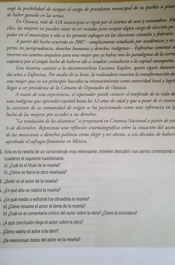 negó la posibilidad de ocupar el cargo de presidenta municipal de su pueblo a pesar
de haber ganado en las urnas.
En Oaxaca, más de 418 municipios se rigen por el sistema de usos y costumbres. En
ellos, las mujeres no pueden votar ni ser votadas para ocupar algún cargo de elección po-
pular en el municipio y sólo se les permite sufragar en las elecciones estatales y federales.
A partir del hecho ocurrido en 2007 —ampliamente estudiado por académicos y ex-
pertos en jurisprudencia, derechos humanos y derechos indígenas— Eufrosina comenzó a
recorrer un camino ampuloso para una mujer que ya había roto los paradigmas de la sierra
zapoteca por el simple hecho de haberse ido a estudiar contaduría a la capital oaxaqueña.
Esta historia cautivó a la documentalista Luciana Kaplan, quien siguió durante
dos años a Eufrosina. Por medio de su lente, la realizadora muestra la transformación de
esta mujer que en un principio buscaba su reconocimiento como autoridad local y logró
llegar a ser presidenta de la Cámara de Diputados de Oaxaca.
A través de esta experiencia, el espectador puede conocer el trasfondo de la vida de
una indígena que aprendió español hasta los 12 años de edad y que a pesar de ir contra
la corriente de su comunidad de origen se ha posicionado como una referencia en la
lucha de las mujeres por acceder a sus derechos.
“La revolución de los alcatraces” se proyectará en Cineteca Nacional a partir de est
6 de diciembre. Representa una reflexión cinematográfica sobre la situación del accese
de las mexicanas a derechos políticos como elegir y ser electas, a seis décadas de habers
aprobado el sufragio femenino en México.
2. Esta es la reseña de un cortometraje muy interesante. Intenten descubrir sus partes contestando e
cuaderno el siguiente cuestionario:
a) ¿Cuál es el título de la reseña?
b) ¿Cómo se llama la obra reseñada?
3. ¿Quién es el autor de la reseña?
4 ¿En qué año se realizó la reseña?
5. ¿En qué medio o editorial fue difundida la reseña?
a) ¿Cómo resume el autor el tema de la reseña?
b) ¿Cuál es el comentario crítico del autor sobre la obra? ¿Cómo la considera?
¿ ¿A qué conclusión llega el autor sobre la obra?
¿Cómo valora el autor a la obra?
· ¿Se mencionan datos del autor en la reseña?