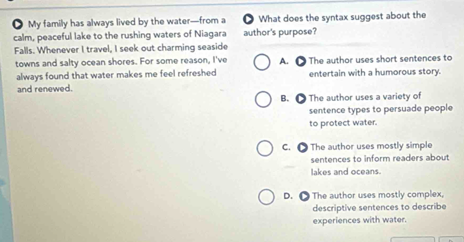 ● My family has always lived by the water—from a D What does the syntax suggest about the
calm, peaceful lake to the rushing waters of Niagara author's purpose?
Falls. Whenever I travel, I seek out charming seaside
towns and salty ocean shores. For some reason, I've A. ● The author uses short sentences to
always found that water makes me feel refreshed entertain with a humorous story.
and renewed.
B. ● The author uses a variety of
sentence types to persuade people
to protect water.
C. ● The author uses mostly simple
sentences to inform readers about
lakes and oceans.
D. ● The author uses mostly complex,
descriptive sentences to describe
experiences with water.