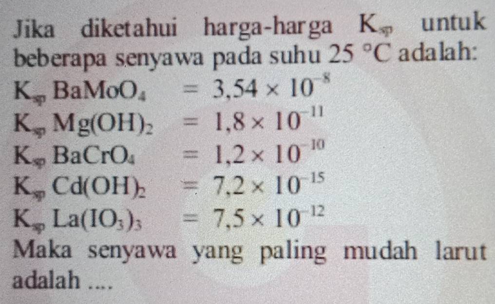 Jika diketahui harga-harga K_sp untuk 
beberapa senyawa pada suhu 25°C adalah:
K_spBaMoO_4=3,54* 10^(-8)
K_spMg(OH)_2=1,8* 10^(-11)
K_spBaCrO_4 =1,2* 10^(-10)
K_spCd(OH)_2 =7,2* 10^(-15)
K_spLa(IO_3)_3 x_1+x_2=frac  =7,5* 10^(-12)
Maka senyawa yang paling mudah larut 
adalah ....