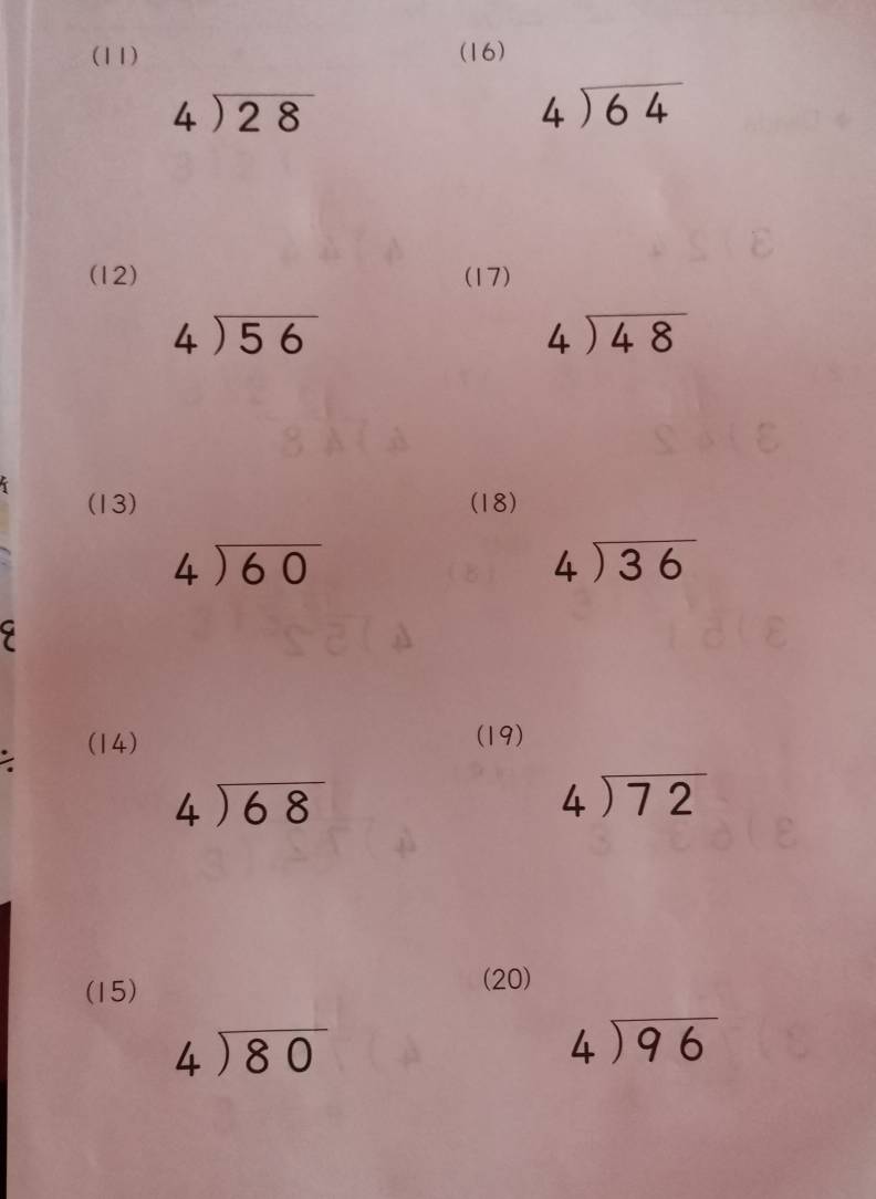 (11) (16)
beginarrayr 4encloselongdiv 28endarray
beginarrayr 4encloselongdiv 64endarray
(12) (17)
beginarrayr 4encloselongdiv 56endarray
beginarrayr 4encloselongdiv 48endarray
(13) (18)
beginarrayr 4encloselongdiv 60endarray
beginarrayr 4encloselongdiv 36endarray
(14) (19)
beginarrayr 4encloselongdiv 68endarray
beginarrayr 4encloselongdiv 72endarray
(15) 
(20)
beginarrayr 4encloselongdiv 80endarray
beginarrayr 4encloselongdiv 96endarray