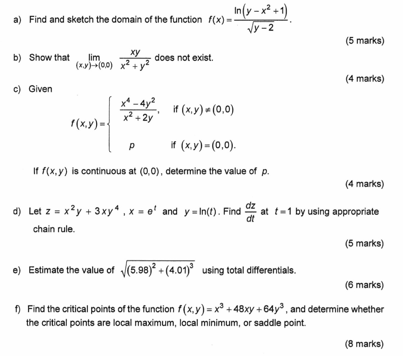 Find and sketch the domain of the function f(x)= (ln (y-x^2+1))/sqrt(y-2) . 
(5 marks) 
b) Show that limlimits _(x,y)to (0,0) xy/x^2+y^2  does not exist. 
(4 marks) 
c) Given
f(x,y)=beginarrayl  (x^4-4y^2)/x^2+2y ,if(x,y)!= (0,0) pif(x,y)=(0,0).endarray.
If f(x,y) is continuous at (0,0) , determine the value of p. 
(4 marks) 
d) Let z=x^2y+3xy^4, x=e^t and y=ln (t). Find  dz/dt  at t=1 by using appropriate 
chain rule. 
(5 marks) 
e) Estimate the value of sqrt((5.98)^2)+(4.01)^3 using total differentials. 
(6 marks) 
f) Find the critical points of the function f(x,y)=x^3+48xy+64y^3 , and determine whether 
the critical points are local maximum, local minimum, or saddle point. 
(8 marks)