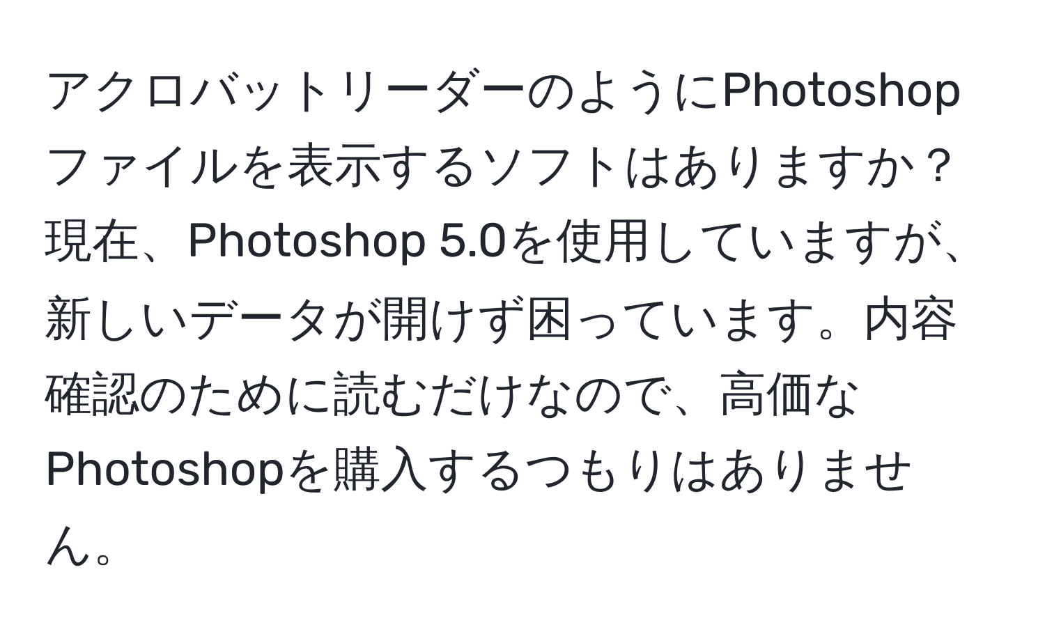 アクロバットリーダーのようにPhotoshopファイルを表示するソフトはありますか？  
現在、Photoshop 5.0を使用していますが、新しいデータが開けず困っています。内容確認のために読むだけなので、高価なPhotoshopを購入するつもりはありません。