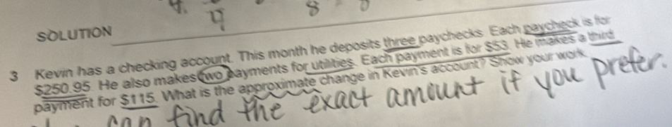 SOLUTION 
3 Kevin has a checking account. This month he deposits three paychecks. Each paycheck is for
$250.95. He also makes wo payments for utilities. Each payment is for $53. He makes a third 
payment for $115. What is the approximate change in Kevin's account? Show your work