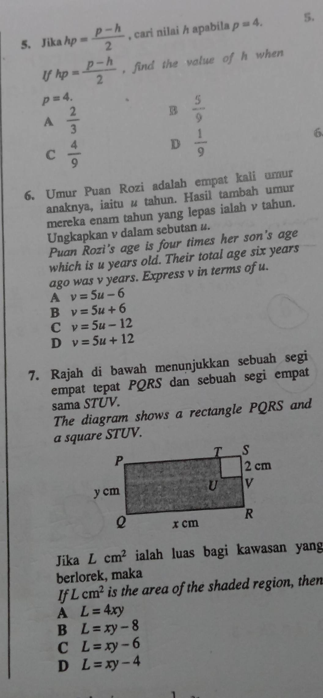 Jika hp= (p-h)/2  , cari nilai / apabila p=4. 
5.
If hp= (p-h)/2  , find the value of h when
p=4.
A  2/3 
B  5/9 
C  4/9 
D  1/9 
6
6. Umur Puan Rozi adalah empat kali umur
anaknya, iaitu u tahun. Hasil tambah umur
mereka enam tahun yang lepas ialah ν tahun.
Ungkapkan v dalam sebutan #.
Puan Rozi's age is four times her son's age
which is u years old. Their total age six years
ago was v years. Express v in terms of u.
A v=5u-6
B v=5u+6
C v=5u-12
D v=5u+12
7. Rajah di bawah menunjukkan sebuah segi
empat tepat PQRS dan sebuah segi empat
sama STUV.
The diagram shows a rectangle PQRS and
a square STUV.
Jika Lcm^2 ialah luas bagi kawasan yang 
berlorek, maka
If L cm^2 is the area of the shaded region, then
A L=4xy
B L=xy-8
C L=xy-6
D L=xy-4