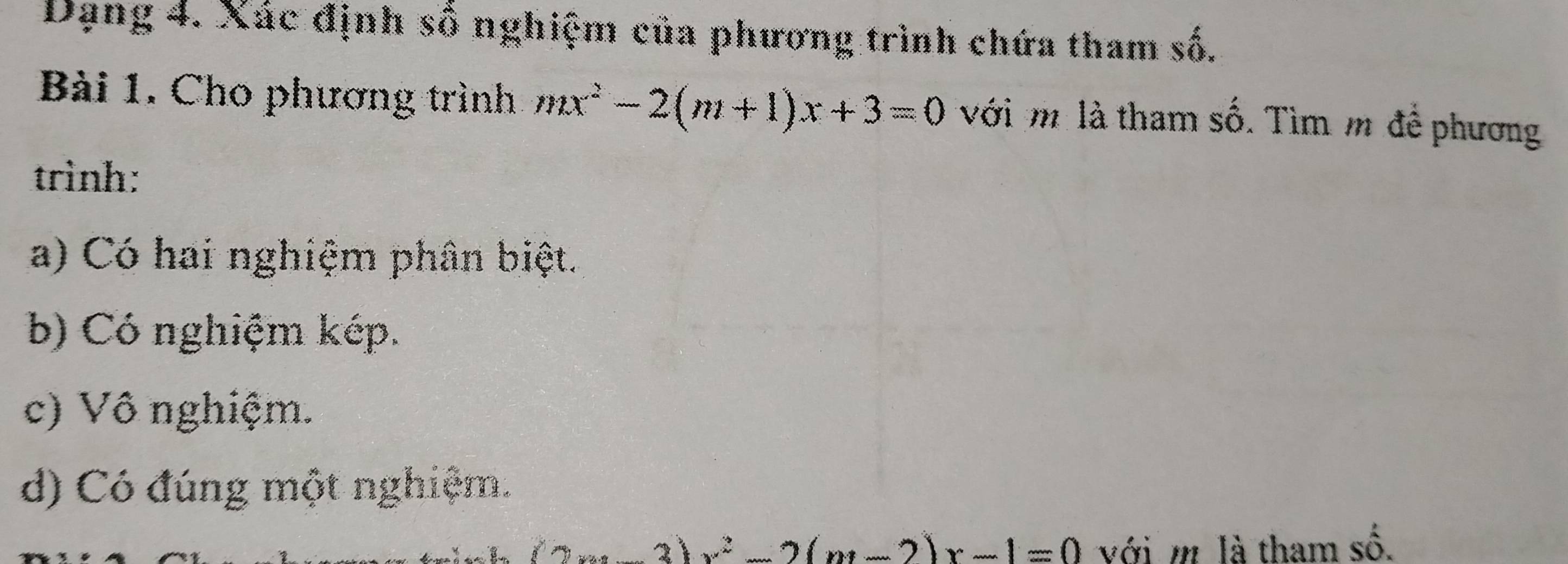 Dạng 4. Xác định số nghiệm của phương trình chứa tham số.
Bài 1. Cho phương trình mx^2-2(m+1)x+3=0 với m là tham số. Tìm m để phương
trình:
a) Có hai nghiệm phân biệt.
b) Có nghiệm kép.
c) Vô nghiệm.
d) Có đúng một nghiệm.
3)x^2-2(m-2)x-1=0 với m là tham số.