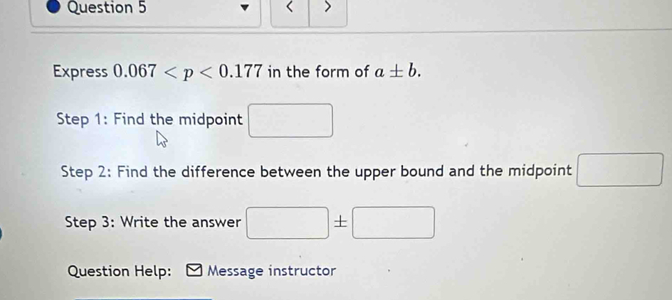 < > 
Express 0.067 in the form of a± b. 
Step 1: Find the midpoint 
Step 2: Find the difference between the upper bound and the midpoint □
Step 3: Write the answer □ ± □
Question Help: Message instructor