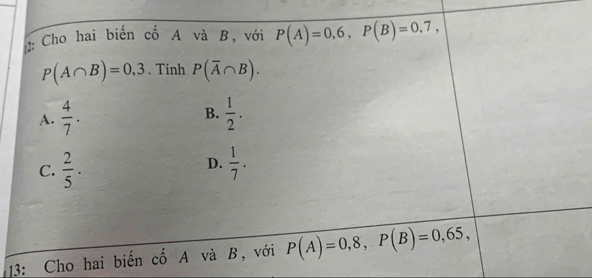 2: Cho hai biến cố A và B, với P(A)=0,6, P(B)=0,7,
P(A∩ B)=0,3. Tính P(overline A∩ B).
A.  4/7 .
B.  1/2 .
C.  2/5 .
D.  1/7 . 
13: Cho hai biến cố A và B, với P(A)=0,8, P(B)=0,65,