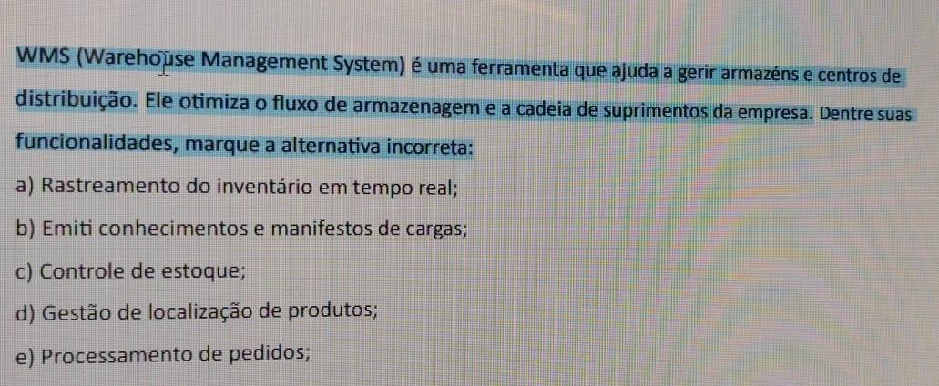 WMS (Warehouse Management System) é uma ferramenta que ajuda a gerir armazéns e centros de
distribuição. Ele otimiza o fluxo de armazenagem e a cadeia de suprimentos da empresa. Dentre suas
funcionalidades, marque a alternativa incorreta:
a) Rastreamento do inventário em tempo real;
b) Emiti conhecimentos e manifestos de cargas;
c) Controle de estoque;
d) Gestão de localização de produtos;
e) Processamento de pedidos;