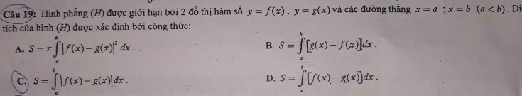 Hình phẳng (H) được giới hạn bởi 2 đồ thị hàm số y=f(x), y=g(x) và các đường thẳng x=a;x=b(a. Di
tích của hình (H) được xác định bởi công thức:
A. S=π ∈tlimits _a^(b|f(x)-g(x)|^2)dx.. S=∈tlimits _a^b[g(x)-f(x)]dx. 
B.
C. S=∈t |f(x)-g(x)|dx.
D. S=∈tlimits _a^b[f(x)-g(x)]dx.