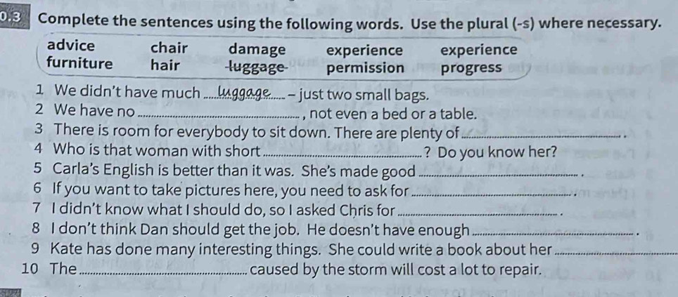 0.3 a Complete the sentences using the following words. Use the plural (-s) where necessary.
advice chair damage experience experience
furniture hair luggage permission progress
1 We didn’t have much _ - just two small bags.
2 We have no _, not even a bed or a table.
3 There is room for everybody to sit down. There are plenty of_
.
4 Who is that woman with short _? Do you know her?
5 Carla’s English is better than it was. She’s made good _.
6 If you want to take pictures here, you need to ask for_
7 I didn’t know what I should do, so I asked Chris for_
.
8 I don’t think Dan should get the job. He doesn’t have enough_
9 Kate has done many interesting things. She could write a book about her_
10 The _caused by the storm will cost a lot to repair.