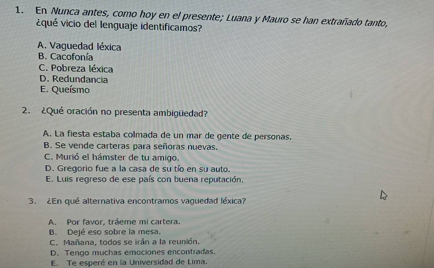 En Nunca antes, como hoy en el presente; Luana y Mauro se han extrañado tanto,
¿qué vicio del lenguaje identificamos?
A. Vaguedad léxica
B. Cacofonía
C. Pobreza léxica
D. Redundancia
E. Queísmo
2. ¿Qué oración no presenta ambigüedad?
A. La fiesta estaba colmada de un mar de gente de personas.
B. Se vende carteras para señoras nuevas.
C. Murió el hámster de tu amigo.
D. Gregorio fue a la casa de su tío en su auto.
E. Luis regreso de ese país con buena reputación.
3. ¿En qué alternativa encontramos vaguedad léxica?
A. Por favor, tráeme mi cartera.
B. Dejé eso sobre la mesa.
C. Mañana, todos se irán a la reunión.
D. Tengo muchas emociones encontradas.
E. Te esperé en la Universidad de Lima.