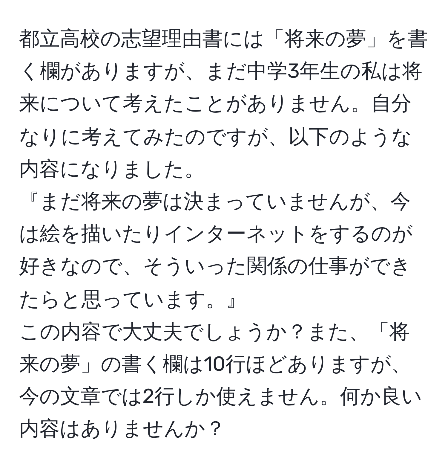 都立高校の志望理由書には「将来の夢」を書く欄がありますが、まだ中学3年生の私は将来について考えたことがありません。自分なりに考えてみたのですが、以下のような内容になりました。  
『まだ将来の夢は決まっていませんが、今は絵を描いたりインターネットをするのが好きなので、そういった関係の仕事ができたらと思っています。』  
この内容で大丈夫でしょうか？また、「将来の夢」の書く欄は10行ほどありますが、今の文章では2行しか使えません。何か良い内容はありませんか？