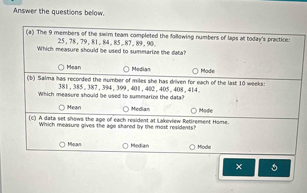 Answer the questions below.
(a) The 9 members of the swim team completed the following numbers of laps at today's practice:
25 , 78 , 79 , 81 , 84 , 85 ,. 87 , 89 , 90.
Which measure should be used to summarize the data?
Mean Median Mode
(b) Salma has recorded the number of miles she has driven for each of the last 10 weeks :
381 , 385 , 387 , 394 , 399 , 401 , 402 , 405 , 408 , 414.
Which measure should be used to summarize the data?
Mean Median Mode
(c) A data set shows the age of each resident at Lakeview Retirement Home.
Which measure gives the age shared by the most residents?
Mean Median Mode
×