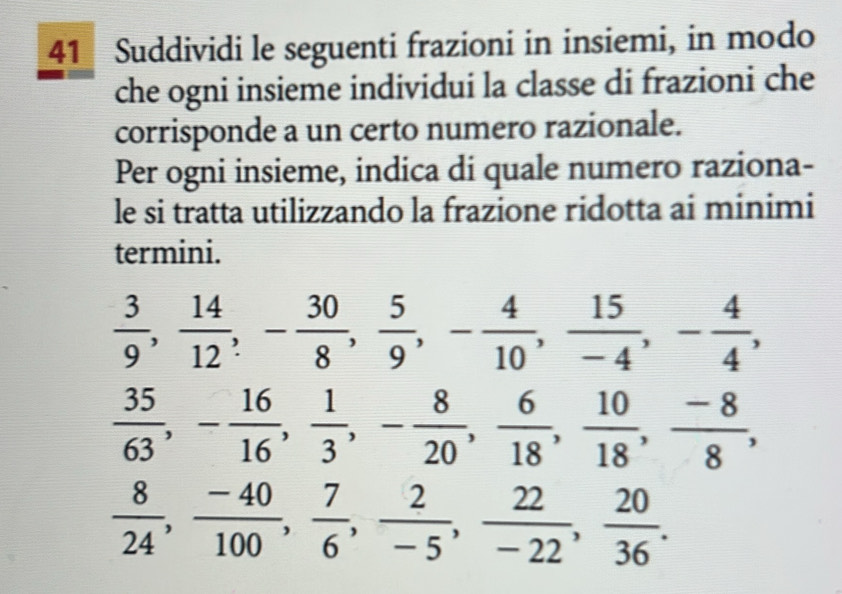 Suddividi le seguenti frazioni in insiemi, in modo 
che ogni insieme individui la classe di frazioni che 
corrisponde a un certo numero razionale. 
Per ogni insieme, indica di quale numero raziona- 
le si tratta utilizzando la frazione ridotta ai minimi 
termini.
 3/9 ,  14/12 , - 30/8 ,  5/9 , - 4/10 ,  15/-4 , - 4/4 ,
 35/63 , - 16/16 ,  1/3 , - 8/20 ,  6/18 ,  10/18 ,  (-8)/8 ,
 8/24 ,  (-40)/100 ,  7/6 ,  2/-5 ,  22/-22 ,  20/36 .