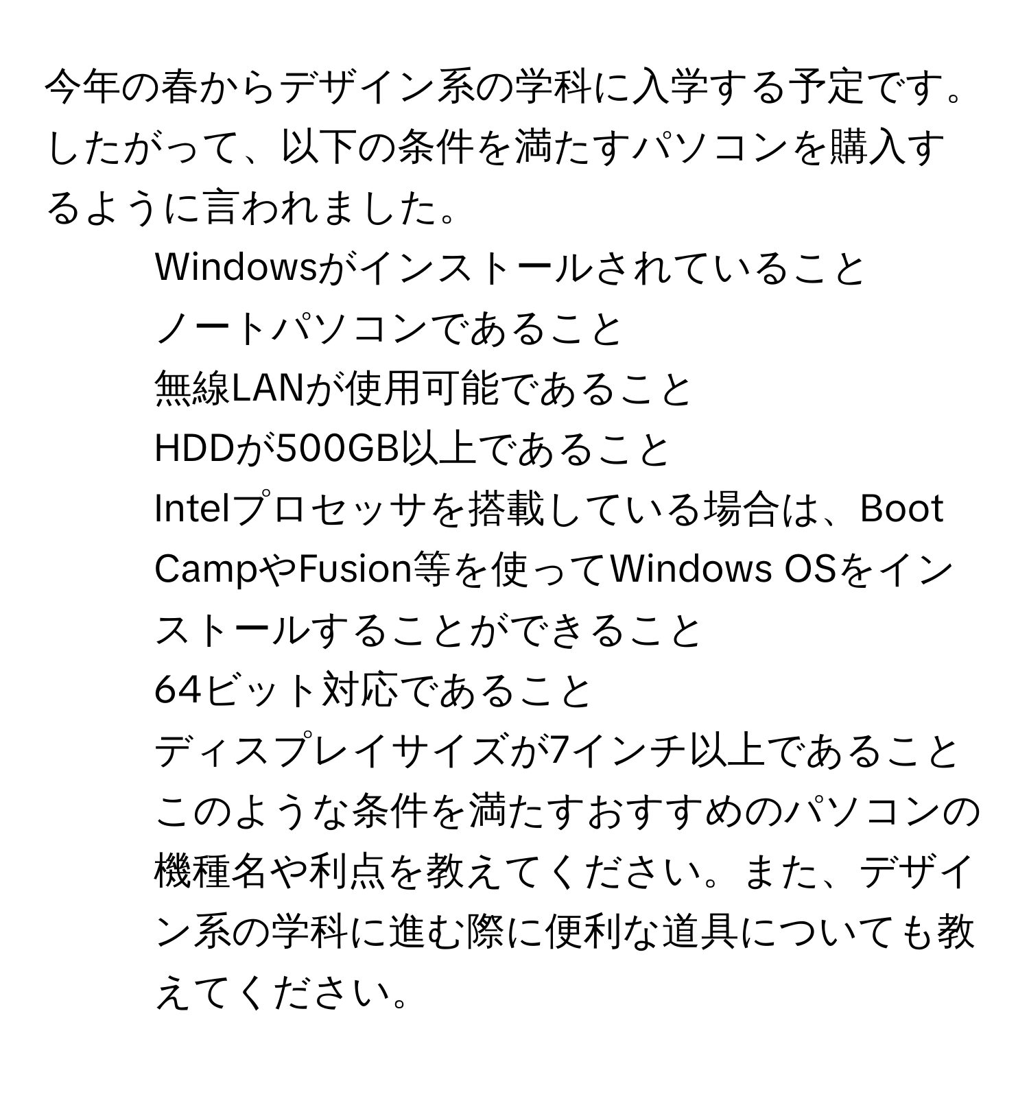 今年の春からデザイン系の学科に入学する予定です。したがって、以下の条件を満たすパソコンを購入するように言われました。 
- Windowsがインストールされていること 
- ノートパソコンであること 
- 無線LANが使用可能であること 
- HDDが500GB以上であること 
- Intelプロセッサを搭載している場合は、Boot CampやFusion等を使ってWindows OSをインストールすることができること 
- 64ビット対応であること 
- ディスプレイサイズが7インチ以上であること 
このような条件を満たすおすすめのパソコンの機種名や利点を教えてください。また、デザイン系の学科に進む際に便利な道具についても教えてください。