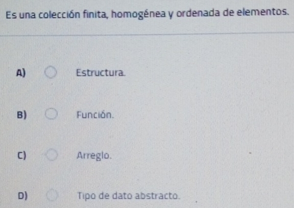 Es una colección finita, homogénea y ordenada de elementos.
A) Estructura.
B) Función.
C) Arreglo.
D) Tipo de dato abstracto.