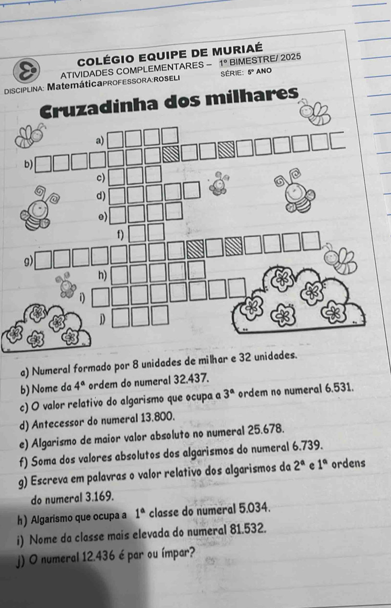 COlégio EQUiPE DE MUriaé 
ATIVIDADES COMPLEMENTARES - 1° BIMESTRE/ 2025 
DISCIPLINA: MatemátiCaPROFESSORA:ROSELI SÉRIE: 5° ANO 
adinha dos milhares 
a) Numeral formado por 8 unidades de mi 
b) Nome da 4^a ordem do numeral 32.437. 
c) O valor relativo do algarismo que ocupa a 3^a ordem no numeral 6.531. 
d) Antecessor do numeral 13.800. 
e) Algarismo de maior valor absoluto no numeral 25.678. 
f) Soma dos valores absolutos dos algarismos do numeral 6.739. 
g) Escreva em palavras o valor relativo dos algarismos da 2^a e 1° ordens 
do numeral 3.169. 
h) Algarismo que ocupa a 1^a classe do numeral 5.034. 
i) Nome da classe mais elevada do numeral 81.532. 
j) O numeral 12.436 é par ou ímpar?