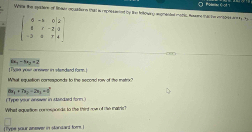 Write the system of linear equations that is represented by the following augmented matrix. Assume that the variables are x_1.x_2.
beginbmatrix 6&-5&0&|2 8&7&-2|0 -3&0&7|4endbmatrix
6x_1-5x_2=2
(Type your answer in standard form.) 
What equation corresponds to the second row of the matrix?
8x_1+7x_2-2x_3=0
(Type your answer in standard form.) 
What equation corresponds to the third row of the matrix? 
(Type your answer in standard form.)