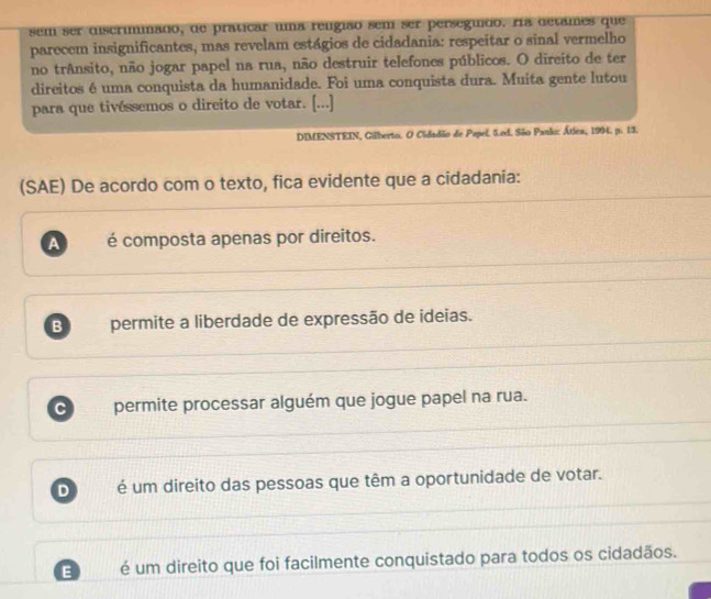 sem ser discriminado, de praticar uma relgião sem ser persegudo. ra detames que
parecem insignificantes, mas revelam estágios de cidadania: respeitar o sinal vermelho
no trAnsito, não jogar papel na rua, não destruir telefones públicos. O direito de ter
direitos é uma conquista da humanidade. Foi uma conquista dura. Muita gente lutou
para que tivéssemos o direito de votar. [...]
DIMENSTEIN, Gilberto. O Cidadão de Papel. 5.ed. São Panloc Átlea, 1994. p. 13.
(SAE) De acordo com o texto, fica evidente que a cidadania:
A é composta apenas por direitos.
B permite a liberdade de expressão de ideias.
C permite processar alguém que jogue papel na rua.
D é um direito das pessoas que têm a oportunidade de votar.
E é um direito que foi facilmente conquistado para todos os cidadãos.