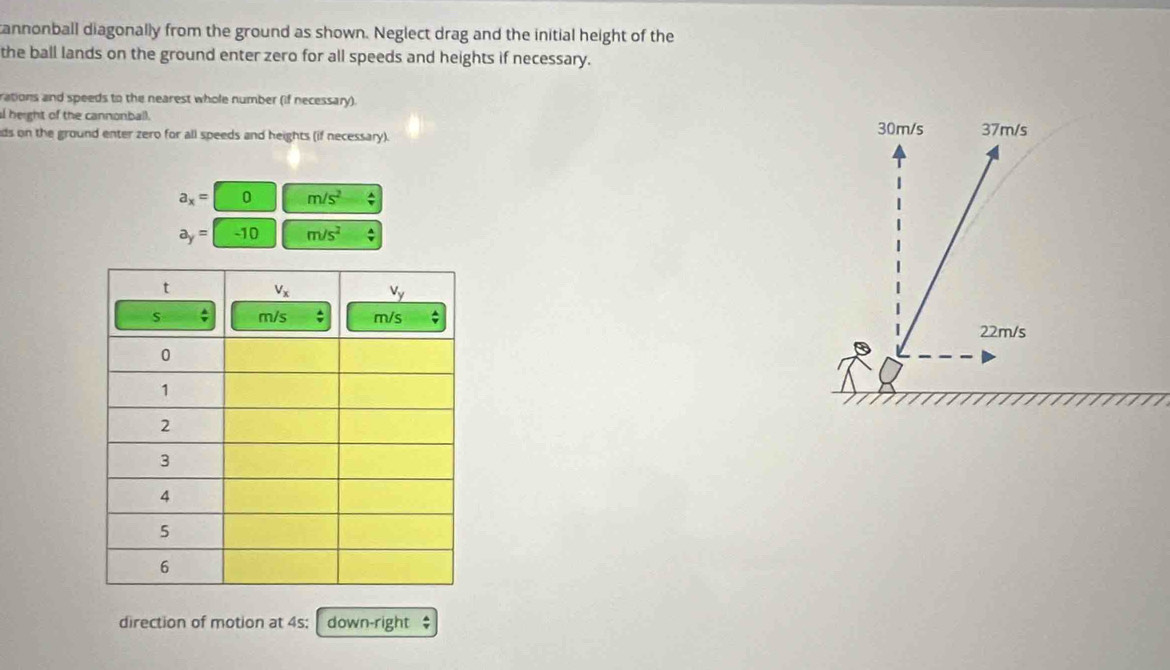 annonball diagonally from the ground as shown. Neglect drag and the initial height of the
the ball lands on the ground enter zero for all speeds and heights if necessary.
rations and speeds to the nearest whole number (if necessary).
l height of the cannonball. 37m/s
ds on the ground enter zero for all speeds and heights (if necessary). 30m/s
a_x=□ 0 m/s^2 :
a_y=-10 m/s^2;
22m/s
direction of motion at 4s;  1 down-right $