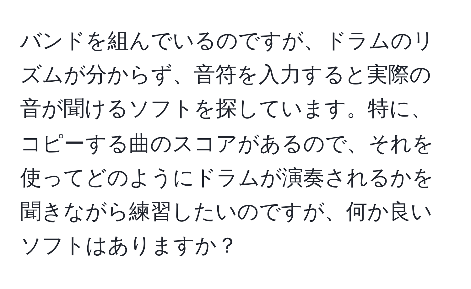 バンドを組んでいるのですが、ドラムのリズムが分からず、音符を入力すると実際の音が聞けるソフトを探しています。特に、コピーする曲のスコアがあるので、それを使ってどのようにドラムが演奏されるかを聞きながら練習したいのですが、何か良いソフトはありますか？