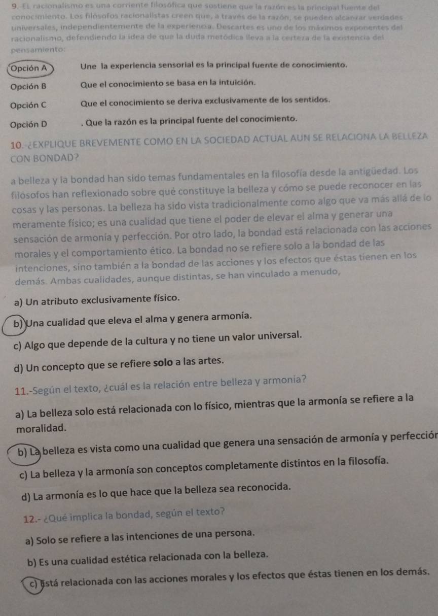 9.-EL racionalismo es una corriente filosófica que sostiene que la razón es la principal fuente del
conocimiento. Los filósofos racionalistas creen que, a través de la razón, se pueden alcanzar verdades
universales, independientemente de la experiencia. Descartes es uno de los máximos exponentes del
racionalismo, defendiendo la ídea de que la duda metódica lleva a la certeza de la existencia del
pensamiento:
Opción A Une la experiencia sensorial es la principal fuente de conocimiento.
Opción B Que el conocimiento se basa en la intuición.
Opción C Que el conocimiento se deriva exclusivamente de los sentidos.
Opción D . Que la razón es la principal fuente del conocimiento.
10.-¿EXPLIQUE BREVEMENTE COMO EN LA SOCIEDAD ACTUAL AUN SE RELACIONA LA BELLEZA
CON BONDAD?
a belleza y la bondad han sido temas fundamentales en la filosofía desde la antigüedad. Los
filósofos han reflexionado sobre qué constituye la belleza y cómo se puede reconocer en las
cosas y las personas. La belleza ha sido vista tradicionalmente como algo que va más allá de lo
meramente físico; es una cualidad que tiene el poder de elevar el alma y generar una
sensación de armonía y perfección. Por otro lado, la bondad está relacionada con las acciones
morales y el comportamiento ético. La bondad no se refiere solo a la bondad de las
intenciones, sino también a la bondad de las acciones y los efectos que éstas tienen en los
demás. Ambas cualidades, aunque distintas, se han vinculado a menudo,
a) Un atributo exclusivamente físico.
b) Una cualidad que eleva el alma y genera armonía.
c) Algo que depende de la cultura y no tiene un valor universal.
d) Un concepto que se refiere solo a las artes.
11.-Según el texto, ¿cuál es la relación entre belleza y armonia?
a) La belleza solo está relacionada con lo físico, mientras que la armonía se refiere a la
moralidad.
b) La belleza es vista como una cualidad que genera una sensación de armonía y perfección
c) La belleza y la armonía son conceptos completamente distintos en la filosofía.
d) La armonía es lo que hace que la belleza sea reconocida.
12.- ¿Qué implica la bondad, según el texto?
a) Solo se refiere a las intenciones de una persona.
b) Es una cualidad estética relacionada con la belleza.
c) está relacionada con las acciones morales y los efectos que éstas tienen en los demás.