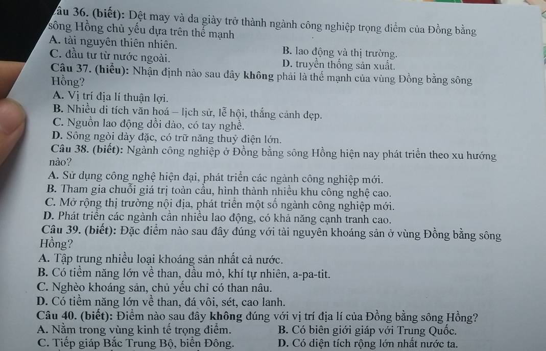 ầu 36. (biết): Dệt may và da giày trở thành ngành công nghiệp trọng điểm của Đồng bằng
sông Hồng chủ yếu dựa trên thế mạnh
A. tài nguyên thiên nhiên. B. lao động và thị trường.
C. đầu tư từ nước ngoài. D. truyền thống sản xuất.
Cậu 37. (hiểu): Nhận định nào sau đây không phải là thế mạnh của vùng Đồng bằng sông
Hồng?
A. Vị trí địa lí thuận lợi.
B. Nhiều di tích văn hoá - lịch sử, lễ hội, thắng cảnh đẹp.
C. Nguồn lao động dồi dào, có tay nghề.
D. Sông ngòi dày đặc, có trữ năng thuỷ điện lớn.
Câu 38. (biết): Ngành công nghiệp ở Đồng bằng sông Hồng hiện nay phát triển theo xu hướng
nào?
A. Sử dụng công nghệ hiện đại, phát triển các ngành công nghiệp mới.
B. Tham gia chuỗi giá trị toàn cầu, hình thành nhiều khu công nghệ cao.
C. Mở rộng thị trường nội địa, phát triển một số ngành công nghiệp mới.
D. Phát triển các ngành cần nhiều lao động, có khả năng cạnh tranh cao.
Câu 39. (biết): Đặc điểm nào sau đây đúng với tài nguyên khoáng sản ở vùng Đồng bằng sông
Hồng?
A. Tập trung nhiều loại khoáng sản nhất cả nước.
B. Có tiềm năng lớn về than, dầu mỏ, khí tự nhiên, a-pa-tit.
C. Nghèo khoáng sản, chủ yếu chỉ có than nâu.
D. Có tiềm năng lớn về than, đá vôi, sét, cao lanh.
Câu 40. (biết): Điểm nào sau đây không đúng với vị trí địa lí của Đồng bằng sông Hồng?
A. Nằm trong vùng kinh tế trọng điểm. B. Có biên giới giáp với Trung Quốc.
C. Tiếp giáp Bắc Trung Bộ, biển Đông. D. Có diện tích rộng lớn nhất nước ta.