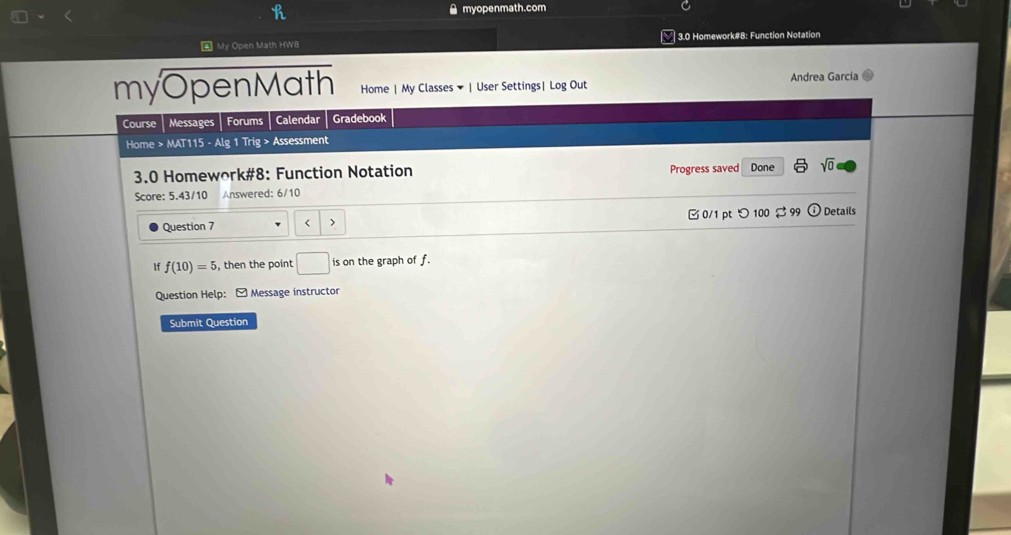 myopenmath.com 
4 My Open Math HW8 3.0 Homework#8: Function Notation 
myOpenMath Home | My Classes ▼ | User Settings| Log Out Andrea García 
Course Messages Forums Calendar Gradebook 
Home > MAT115 - Alg 1 Trig > Assessment 
3.0 Homework#8: Function Notation Progress saved Done sqrt(0) 
Score: 5.43/10 Answered: 6/10 
Question 7 < > 0/1 pt つ100 $99 ① Details 
If f(10)=5 , then the point □ is on the graph of f. 
_  
Question Help: - Message instructor 
Submit Question