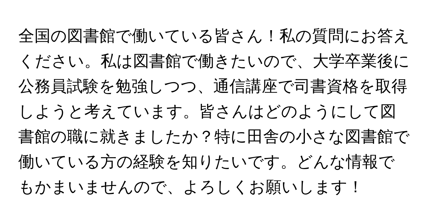 全国の図書館で働いている皆さん！私の質問にお答えください。私は図書館で働きたいので、大学卒業後に公務員試験を勉強しつつ、通信講座で司書資格を取得しようと考えています。皆さんはどのようにして図書館の職に就きましたか？特に田舎の小さな図書館で働いている方の経験を知りたいです。どんな情報でもかまいませんので、よろしくお願いします！