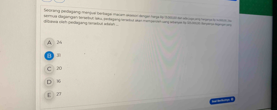 Seorang pedagang menjual berbagai macam aksesori dengan harga Rp 13.000,00 dan ada juga yang harganya Rp 14.000,00. Jka
semua dagangan tersebut laku, pedagang tersebut akan memperoleh uang sebanyak Rp 325.000,00. Banyaknya dagangan yang
dibawa oleh pedagang tersebut adalah ....
A 24
B 31
C 20
D 16
E 27
Soal Berikutnya O