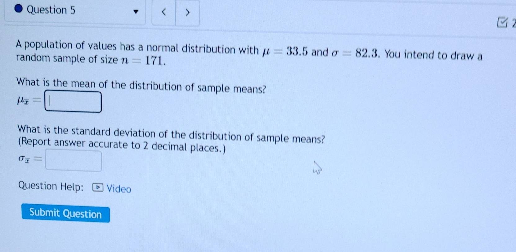 < > 
A population of values has a normal distribution with mu =33.5 and sigma =82.3. You intend to draw a 
random sample of size n=171. 
What is the mean of the distribution of sample means?
mu _overline x=□
What is the standard deviation of the distribution of sample means? 
(Report answer accurate to 2 decimal places.)
sigma _overline x=□
Question Help: ® Video 
Submit Question