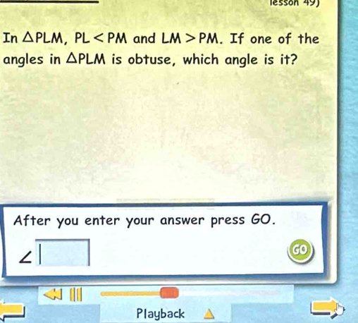 lessón 49) 
In △ PLM, PL and LM>PM. If one of the 
angles in △ PLM is obtuse, which angle is it? 
After you enter your answer press GO. 
Playback