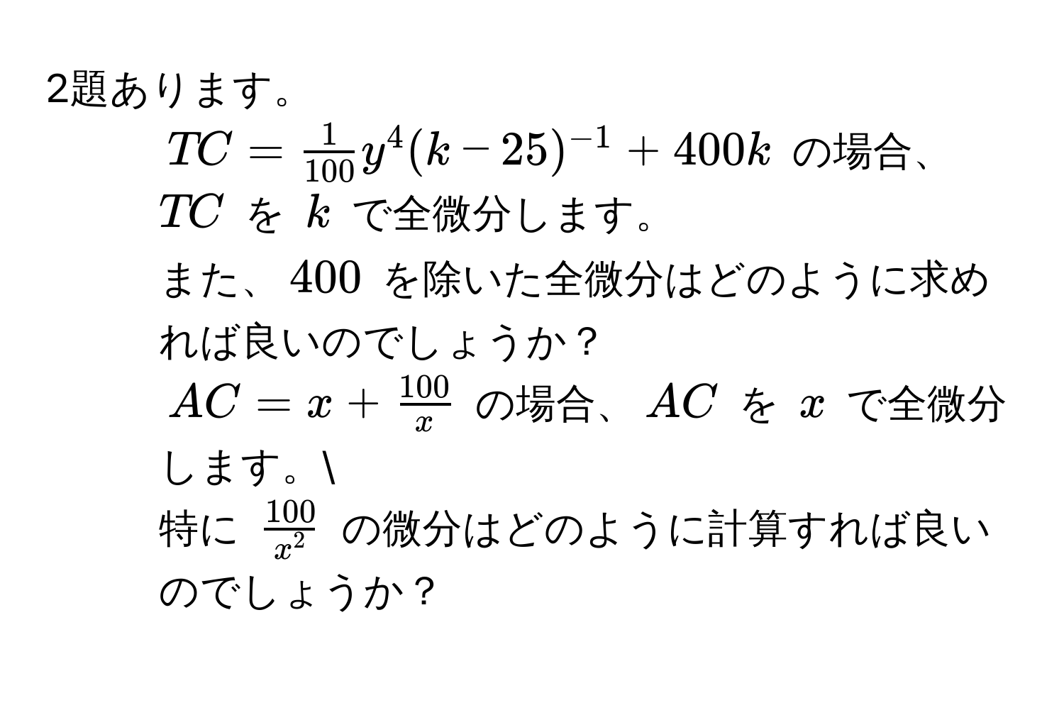 2題あります。  
1. ( TC =  1/100  y^(4 (k-25)^-1) + 400k ) の場合、( TC ) を ( k ) で全微分します。  
また、( 400 ) を除いた全微分はどのように求めれば良いのでしょうか？  
2. ( AC = x +  100/x  ) の場合、( AC ) を ( x ) で全微分します。  
特に ( frac100x^2 ) の微分はどのように計算すれば良いのでしょうか？