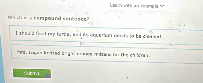 Learn with an example
Which is a compound sentence?
I should feed my turtle, and its aquarium needs to be cleaned.
Mrs. Logan knitted bright orange mittens for the children.
Submit