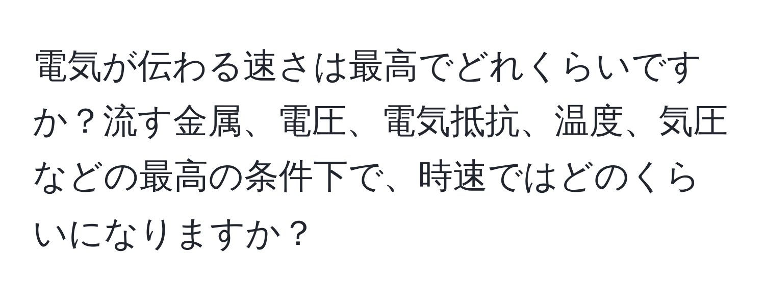 電気が伝わる速さは最高でどれくらいですか？流す金属、電圧、電気抵抗、温度、気圧などの最高の条件下で、時速ではどのくらいになりますか？