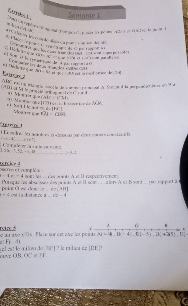 Exercice 
Dans un rre orthogonal d'origine 0, placer les points A(2,0) et B(0,2) et le point 
milieu de[ AB]
a) Calculer les coordonnées du point 7 milieu de AB]
b) Placer le point C symétrique de O par rapport à l
Démontrer que les deux triangles OIB, CIA sont superposables
c) Déduire que OB=AC et que (OB) et (AC) sont parallèles
d) Soit D le symétrique de A par rapport à O
Comparer les deux triangles OBDet OBA
e) Déduire que BD=BA et que (BO) est la médiatrice de[DA]
Exercice 2
ABC est un triangle isocèle de sommet principal A. Soient d la perpendiculaire en B à
(AB) et M le projeté orthogonal de C sur d
a) Montrer que ( AB)//(CM
b) Montrer que [CB) est la bissectrice de widehat ACM.
c) Soit I le milieu de [BC].
Montrer que widehat BAI=widehat CBM.
Exercice 3
) Encadrer les nombres ci-dessous par deux entiers consécutifs.(-3,14),...<0,07(...
) Compléter la suite suivante.
3, 56; - 3,52;-3,48; a;-3,2
xercice 4
serve et complète :
-4et+4 sont les ... des points A et B respectivement.
Puisque les abscisses des points A et B sont ... , alors A et B sont ... par rapport à 
point O est donc le ... de [AB].
+4 est la distance à ... de - 4
rcice 5 
e un axe x'Ox. Place sur cet axe les A(+-14),B(+4),Q(-5),D(+215),E(-
et F(-4).
uel est le milieu de [BF] ? le milieu de [DE]?
ouve OB, OC et EF.