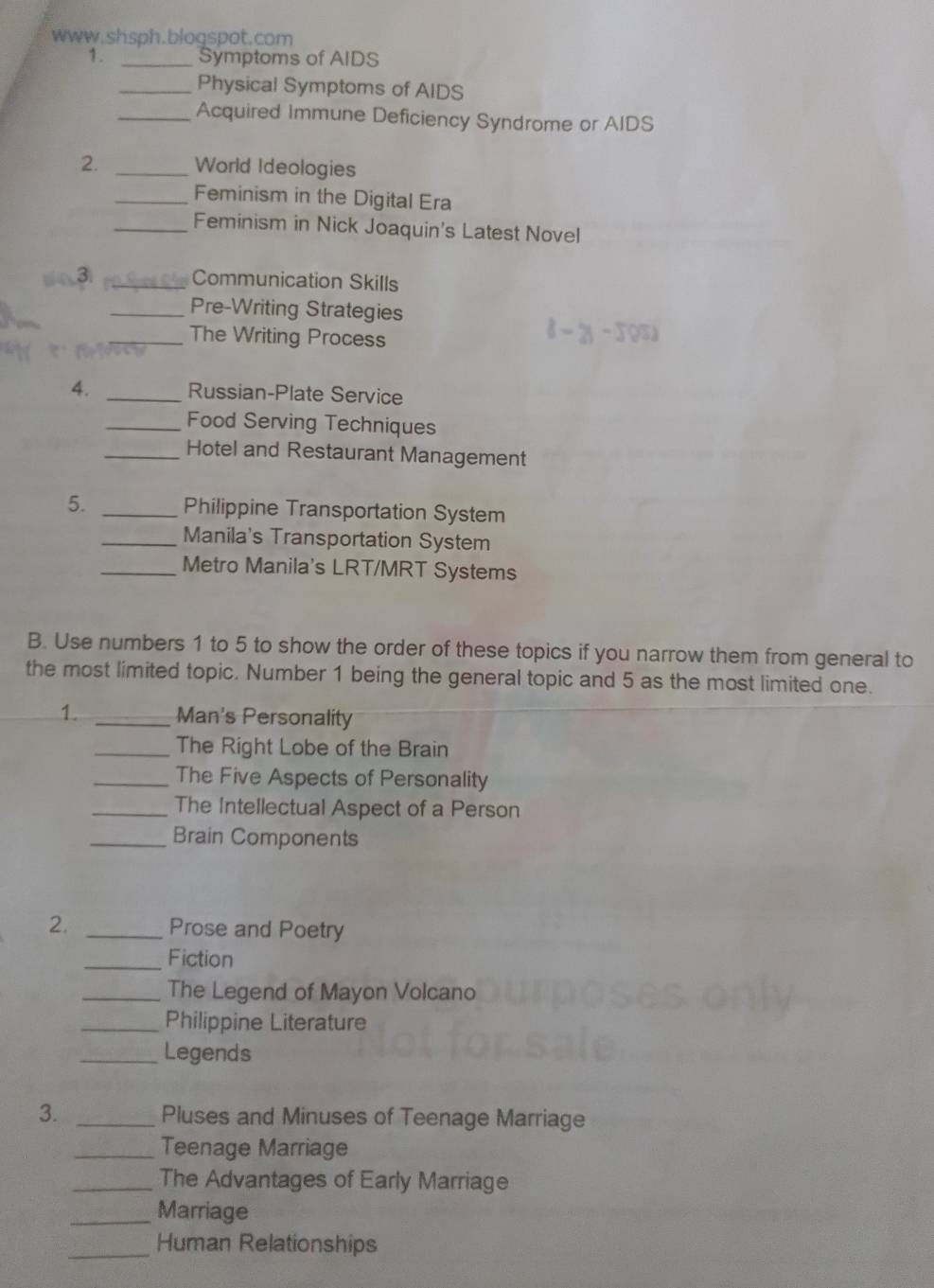 Symptoms of AIDS 
_Physical Symptoms of AIDS 
_Acquired Immune Deficiency Syndrome or AIDS 
2. _World Ideologies 
_Feminism in the Digital Era 
_Feminism in Nick Joaquin's Latest Novel 
3 _Communication Skills 
_Pre-Writing Strategies 
_The Writing Process 
4. _Russian-Plate Service 
_Food Serving Techniques 
_Hotel and Restaurant Management 
5. _Philippine Transportation System 
_Manila's Transportation System 
_Metro Manila's LRT/MRT Systems 
B. Use numbers 1 to 5 to show the order of these topics if you narrow them from general to 
the most limited topic. Number 1 being the general topic and 5 as the most limited one. 
1. _Man's Personality 
_The Right Lobe of the Brain 
_The Five Aspects of Personality 
_The Intellectual Aspect of a Person 
_Brain Components 
2. _Prose and Poetry 
_Fiction 
_The Legend of Mayon Volcano 
_Philippine Literature 
_Legends 
3. _Pluses and Minuses of Teenage Marriage 
_Teenage Marriage 
_The Advantages of Early Marriage 
_Marriage 
_Human Relationships