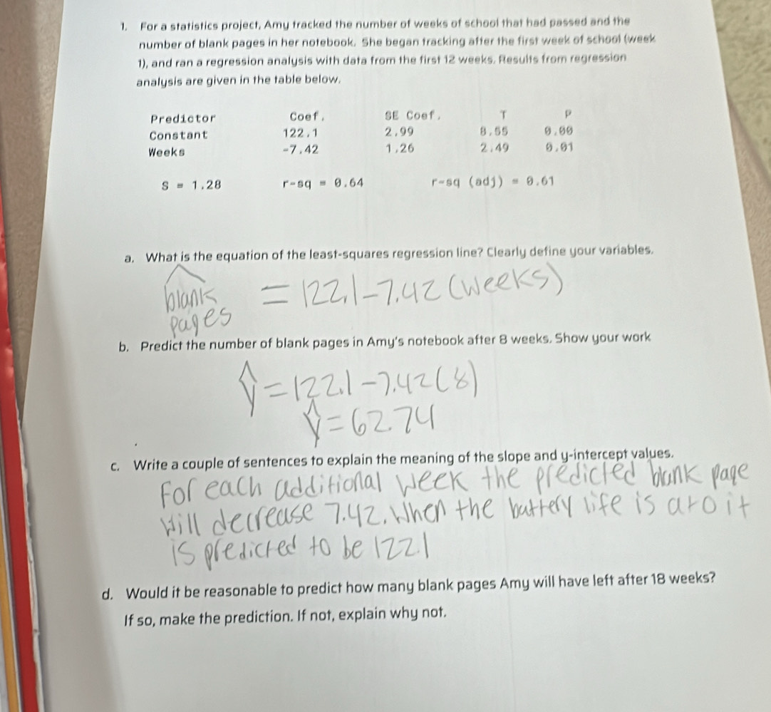 For a statistics project, Amy tracked the number of weeks of school that had passed and the 
number of blank pages in her notebook. She began tracking after the first week of school (week
1), and ran a regression analysis with data from the first 12 weeks. Results from regression 
analysis are given in the table below. 
Predictor Coef. SE Coef. T p 
Constant 122 . 1 2 .99 8.55 0.50
Weeks -7.42 1.26 2 .49 9 .01
S=1.28 r-sq=0.64 r-sq(adj)=θ .61
a. What is the equation of the least-squares regression line? Clearly define your variables. 
b. Predict the number of blank pages in Amy's notebook after 8 weeks. Show your work 
c. Write a couple of sentences to explain the meaning of the slope and y-intercept values. 
d. Would it be reasonable to predict how many blank pages Amy will have left after 18 weeks? 
If so, make the prediction. If not, explain why not.