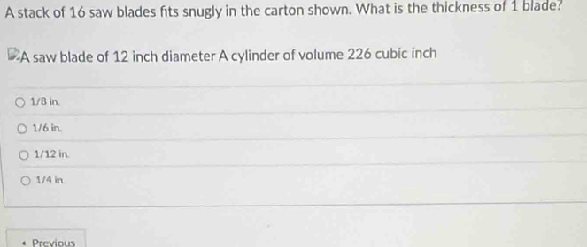 A stack of 16 saw blades fits snugly in the carton shown. What is the thickness of 1 blade?
A saw blade of 12 inch diameter A cylinder of volume 226 cubic inch
1/8 in.
1/6 in.
1/12 in.
1/4 in.
Previous