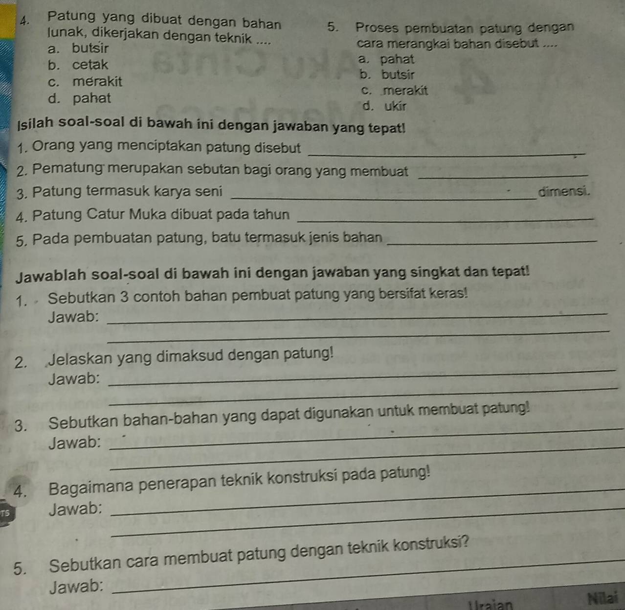 Patung yang dibuat dengan bahan 5. Proses pembuatan patung dengan
lunak, dikerjakan dengan teknik ....
a. butsir cara merangkai bahan disebut ....
b. cetak
a. pahat
c. merakit
b. butsir
c. merakit
d. pahat d. ukir
Isilah soal-soal di bawah ini dengan jawaban yang tepat!
1. Orang yang menciptakan patung disebut_
2. Pematung merupakan sebutan bagi orang yang membuat_
3. Patung termasuk karya seni _dimensi.
4. Patung Catur Muka dibuat pada tahun_
5. Pada pembuatan patung, batu termasuk jenis bahan_
Jawablah soal-soal di bawah ini dengan jawaban yang singkat dan tepat!
_
1. Sebutkan 3 contoh bahan pembuat patung yang bersifat keras!
_
Jawab:
_
2. Jelaskan yang dimaksud dengan patung!
_
Jawab:
_
3. Sebutkan bahan-bahan yang dapat digunakan untuk membuat patung!
Jawab:_
4. Bagaimana penerapan teknik konstruksi pada patung!
Jawab:_
_
5. Sebutkan cara membuat patung dengan teknik konstruksi?
Jawab:
_
Uraian Nilai