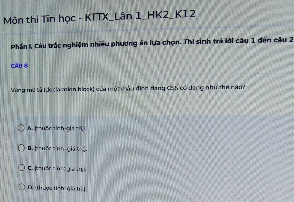 Môn thi Tin học - KTTX_Lân 1_HK2_K12
Phần I. Câu trắc nghiệm nhiều phương án lựa chọn. Thí sinh trả lời câu 1 đến câu 2
CÂU 8
Vùng mô tả (declaration block) của một mẫu định dạng CSS có dạng như thế nào?
A. thuộc tính-giá trị,.
B. thuộc tính=giá trị;.
C. thuộc tính: giá trị;.
D. thuộc tính: giá trị,.