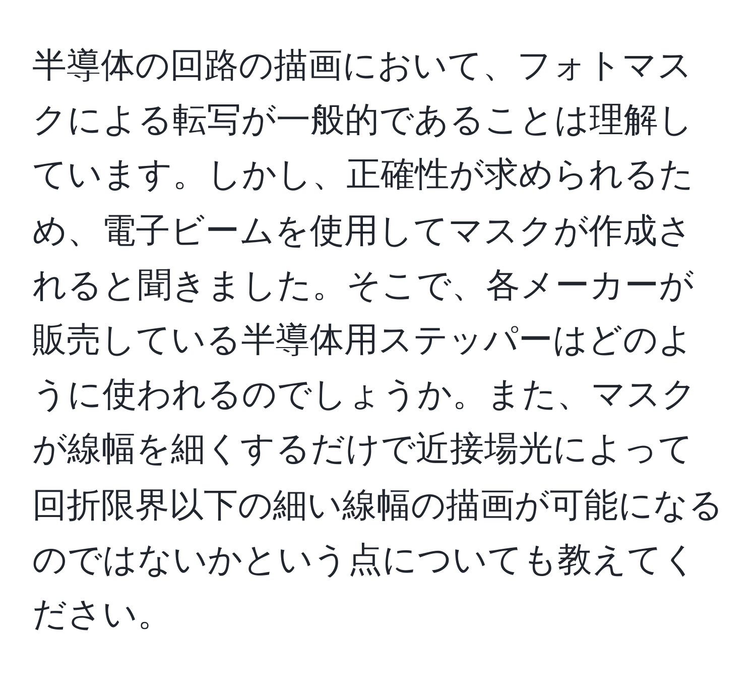 半導体の回路の描画において、フォトマスクによる転写が一般的であることは理解しています。しかし、正確性が求められるため、電子ビームを使用してマスクが作成されると聞きました。そこで、各メーカーが販売している半導体用ステッパーはどのように使われるのでしょうか。また、マスクが線幅を細くするだけで近接場光によって回折限界以下の細い線幅の描画が可能になるのではないかという点についても教えてください。