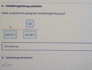 A - Verhältnisgleichung aufstellen 
Stelle zunächst eine geeignete Verhältnisgleichung auf.
 a/an(47°) =frac 
Lösungsweg 
B - Seitenlänge berechnen
a=□ cm