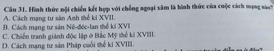 Hình thức nội chiến kết hợp với chống ngoại xâm là hình thức của cuộc cách mạng nào?
A. Cách mạng tư sản Anh thế kỉ XVII.
B. Cách mạng tư sản Nê-đéc-lan thế kỉ XVI
C. Chiến tranh giành độc lập ở Bắc Mỹ thế kỉ XVIII.
D. Cách mạng tư sản Pháp cuối thế kỉ XVIII.
9