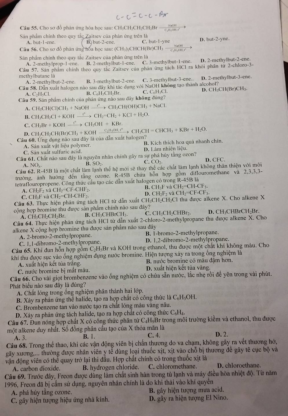 Cho sơ đồ phản ứng hóa học sau: CH₃CH₂CH₂CH₂Br  3H/3Ht^4 
Sản phẩm chính theo quy tắc Zaitsev của phản ứng trên là
A. but-1-ene B. but-2-ene. C. b out-1-yne
D. but-2-yne
Câu 56. Cho sơ đồ phản ứng hoa học sau: (CH_3)_2CHCH(Br)CH_3  NaOH/CuOH 
Sản phầm chính theo quy tắc Zaitsev của phản ứng trên là
A. 2-methylprop-1-ene. B. 2-methylbut-1-ene. C. 3-methylbut-1-ene. D. 2-methylbut-2-ene.
Câu 57. Sản phẩm chính theo quy tắc Zaitsev của phản ứng tách HCl ra khỏi phân tử 2-chloro-3-
methylbutane là
A. 2-methylb ut-2-ene. B. 3-methylbut-2-ene. C. 3-methylbut-3-ene.. D. 2-methylbut-3-ene.
Câu 58. Dẫn xuất halogen nào sau đây khi tác dụng với NaOH không tạo thành alcohol?
A. C_2H_5Cl. B. C_6H_5CH_2Br. C. C₆H₅Cl.
D. CH_3CH(Br)CH_3.
Câu 59. Sản phẩm chính của phản ứng nào sau đây không đúng?
A. CH_3CH(Cl)CH_3+NaOHxrightarrow ?^circ CH_3CH(OH)CH_3+NaCl.
B. CH_3CH_2Cl+KOHxrightarrow t°CH_2=CH_2+KCl+H_2O.
C. CH_3Br+KOHxrightarrow I°CH_3OH+KBr.
D. CH_3CH_2CH(Br)CH_3+KOHxrightarrow C_2H_5OH,t°CH_3CH=CHCH_3+KBr+H_2O.
Câu 60. Ứng dụng nào sau đây là của dẫn xuất halogen?
A. Sản xuất vật liệu polymer. B. Kích thích hoa quả nhanh chín.
C. Sản xuất sulfuric acid. D. Làm nhiên liệu.
Câu 61. Chất nào sau đây là nguyên nhân chính gây ra sự phá hủy tầng ozon?
A. NO_x.
B. SO_2. D. CFC.
C. CO_2.
Câu 62. R-45B là một chất làm lạnh thế hệ mới sẽ thay thế các chất làm lạnh không thân thiện vhat Odot 1 môi
trường, ảnh hưởng đến tầng ozone. R-45B chứa hỗn hợp gồm diflouromethane và 2,3,3,3-
tetraflouropropene. Công thức cấu tạo các dẫn xuất halogen có trong R-45E 3 là
A. CH_2F_2 và CH_2=CF-CHF_2.
B. CH_3F và CH_2=CH-CF_3.
C. CH₃F và CH_2=CH-CHF_2
D. CH_2F_2 và CH_2=CF-CF_3.
Câu 63. Thực hiện phản ứng tách HCI từ dẫn xuất CH CH_2CH_2C l thu được alkene X. Cho alkene X
cộng hợp bromine thu được sản phẩm chính nào sau đây?
A. CH_3CH_2CH_2Br. B. CH₃CHBrCH₃. C. ( CH_3CH_2CH Br  D. CH₃CHBrCl H_2B r
Câu 64. Thực hiện phản ứng tách HCl từ dẫn xuất 2- chloro-2-methylpropane thu được alkene X. Cho
alkene X cộng hợp bromine thu được sản phầm nào sau đây
A. 2-bromo-2-methylpropane. B. 1-bromo-2-methylpropane.
C. 1,1-dibromo-2-methylpropane. D. 1,2-dibromo-2-methylpropane.
Câu 65. Khi đun hỗn hợp gôm C_2H_5Br và KOH trong ethanol, thu được một chất khí không màu. Cho
khí thu được sục vào ống nghiệm đựng nước bromine. Hiện tượng xảy ra trong ống nghiệm là
A. xuất hiện kết tủa trăng. B. nước bromine có màu đậm hơn.
C. nước bromine bị mất màu. D. xuất hiện kết tủa vàng.
Câu 66. Cho vài giọt brombenzene vào ống nghiệm có chứa sẵn nước, lắc nhẹ rồi để yên trong vài phút.
Phát biểu nào sau đây là đúng?
A. Chất lỏng trong ống nghiệm phân thành hại lớp.
B. Xảy ra phản ứng thể halide, tạo ra hợp chất có công thức là C_6H_5OH.
C. Brombenzene tan vào nước tạo ra chất lỏng màu vàng nâu.
D. Xảy ra phản ứng tách halide, tạo ra hợp chất có công thức C_6H_4.
Câu 67. Đun nóng hợp chất X có công thức phân tử 6 C_4H_9B Er trong môi trường kiềm và ethanol, thu được
một alkene duy nhất. Số đồng phân cấu tạo của X thỏa mãn là
A. 3. B. 1. C. 4. D. 2.
Câu 68. Trong thể thao, khi các vận động viên bị chấn thương do va chạm, không gây ra vết thương hở,
gãy xương,... thường được nhân viên y tế dùng loại thuốc xịt, xịt vào chỗ bị thương đề gây tê cục bộ và
vận động viên có thể quay trở lại thi đấu. Hợp chất chính có trong thuốc xịt là
A. carbon dioxide. B. hydrogen chloride. C. chloromethane. D. chloroethane.
Câu 69. Trước đây, Freon được dùng làm chất sinh hàn trong tủ lạnh và máy điều hòa nhiệt độ. Từ năm
1996, Freon đã bị cấm sử dụng, nguyên nhân chính là do khi thải vào khí quyền
A. phá hủy tầng ozone. B. gây hiện tượng mưa acid.
C. gây hiện tượng hiệu ứng nhà kính. D. gây ra hiện tượng El Nino.